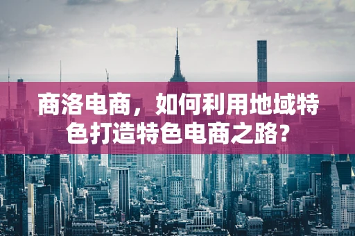 商洛电商，如何利用地域特色打造特色电商之路？