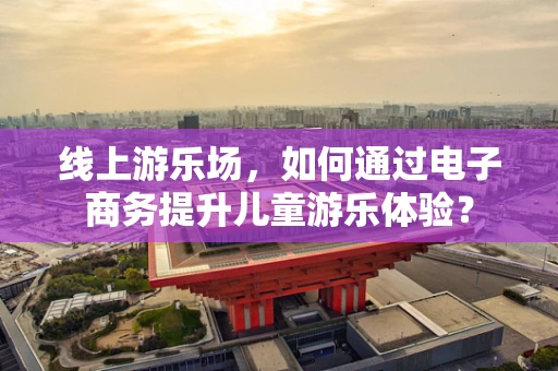 线上游乐场，如何通过电子商务提升儿童游乐体验？