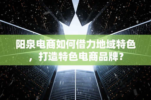阳泉电商如何借力地域特色，打造特色电商品牌？