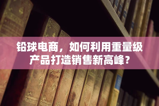 铅球电商，如何利用重量级产品打造销售新高峰？