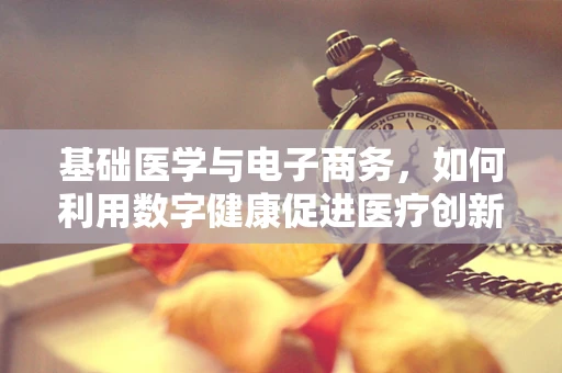 基础医学与电子商务，如何利用数字健康促进医疗创新？