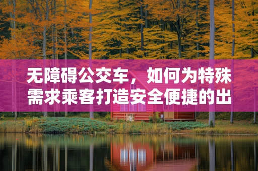 无障碍公交车，如何为特殊需求乘客打造安全便捷的出行体验？