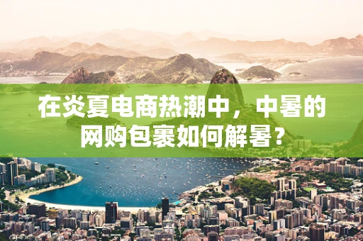 在炎夏电商热潮中，中暑的网购包裹如何解暑？