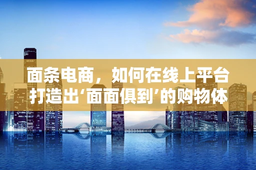 面条电商，如何在线上平台打造出‘面面俱到’的购物体验？