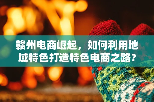 赣州电商崛起，如何利用地域特色打造特色电商之路？