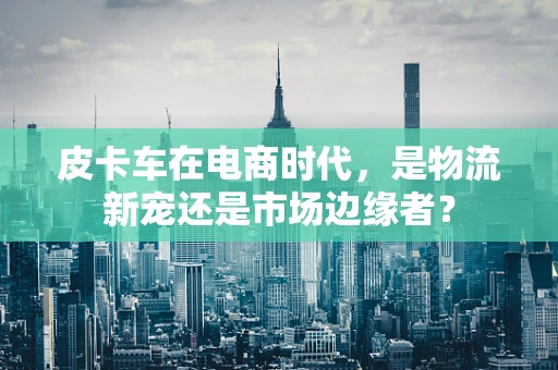 皮卡车在电商时代，是物流新宠还是市场边缘者？