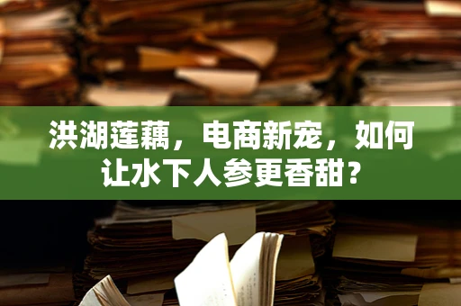 洪湖莲藕，电商新宠，如何让水下人参更香甜？