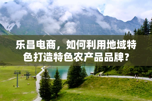 乐昌电商，如何利用地域特色打造特色农产品品牌？