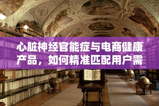 心脏神经官能症与电商健康产品，如何精准匹配用户需求？