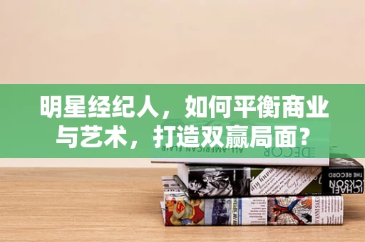 明星经纪人，如何平衡商业与艺术，打造双赢局面？