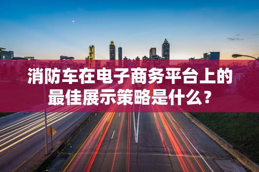 消防车在电子商务平台上的最佳展示策略是什么？