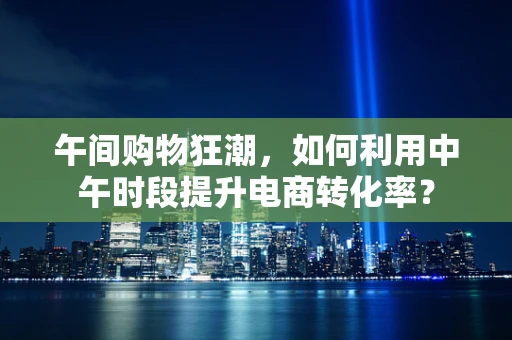 午间购物狂潮，如何利用中午时段提升电商转化率？