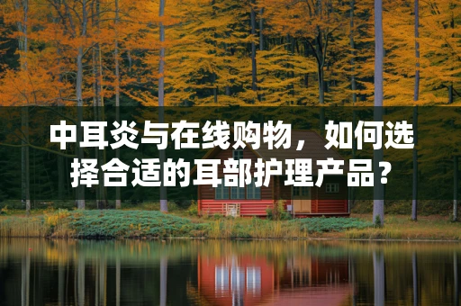 中耳炎与在线购物，如何选择合适的耳部护理产品？