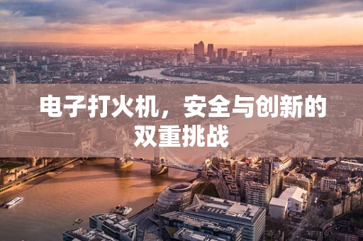 电子打火机，安全与创新的双重挑战