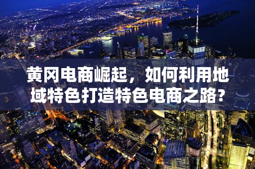 黄冈电商崛起，如何利用地域特色打造特色电商之路？