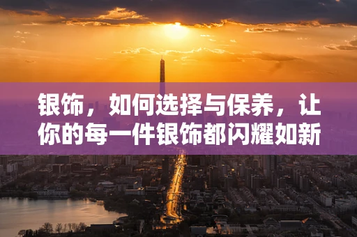 银饰，如何选择与保养，让你的每一件银饰都闪耀如新？
