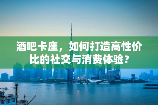 酒吧卡座，如何打造高性价比的社交与消费体验？