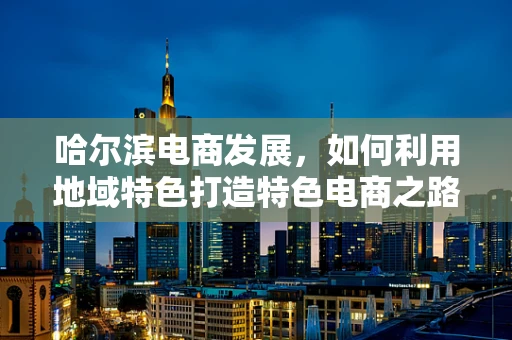哈尔滨电商发展，如何利用地域特色打造特色电商之路？