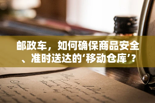 邮政车，如何确保商品安全、准时送达的‘移动仓库’？