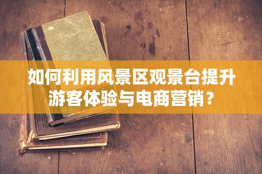如何利用风景区观景台提升游客体验与电商营销？