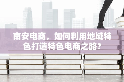 南安电商，如何利用地域特色打造特色电商之路？