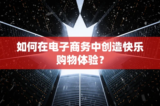 如何在电子商务中创造快乐购物体验？