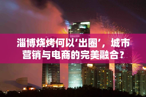 淄博烧烤何以‘出圈’，城市营销与电商的完美融合？