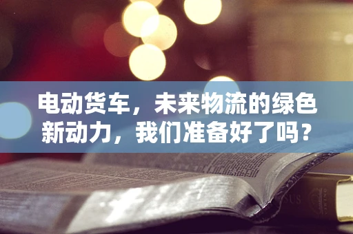 电动货车，未来物流的绿色新动力，我们准备好了吗？