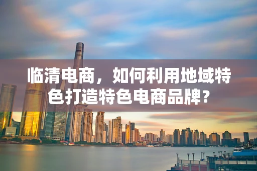临清电商，如何利用地域特色打造特色电商品牌？