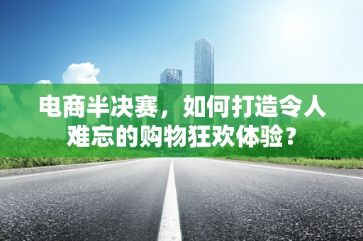 电商半决赛，如何打造令人难忘的购物狂欢体验？