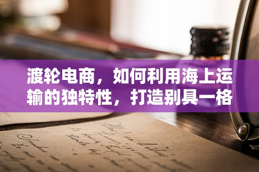 渡轮电商，如何利用海上运输的独特性，打造别具一格的跨境购物体验？