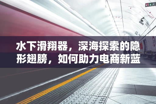 水下滑翔器，深海探索的隐形翅膀，如何助力电商新蓝海？