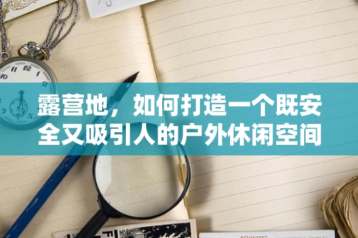 露营地，如何打造一个既安全又吸引人的户外休闲空间？