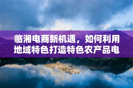 临湘电商新机遇，如何利用地域特色打造特色农产品电商品牌？