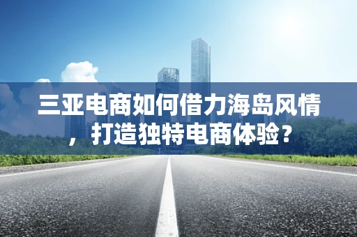 三亚电商如何借力海岛风情，打造独特电商体验？