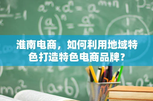 淮南电商，如何利用地域特色打造特色电商品牌？
