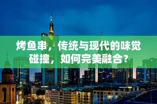 烤鱼串，传统与现代的味觉碰撞，如何完美融合？