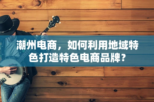 潮州电商，如何利用地域特色打造特色电商品牌？