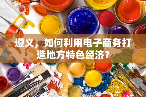 遵义，如何利用电子商务打造地方特色经济？