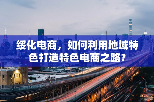 绥化电商，如何利用地域特色打造特色电商之路？