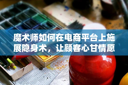 魔术师如何在电商平台上施展隐身术，让顾客心甘情愿买单？