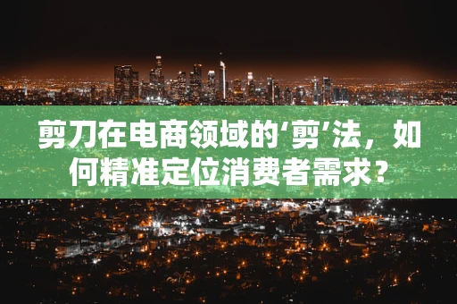 剪刀在电商领域的‘剪’法，如何精准定位消费者需求？