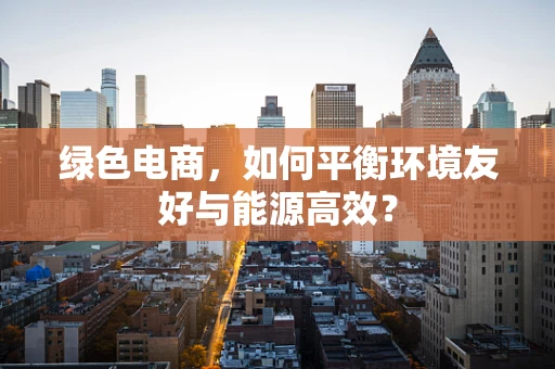 绿色电商，如何平衡环境友好与能源高效？