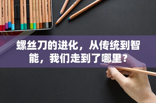 螺丝刀的进化，从传统到智能，我们走到了哪里？