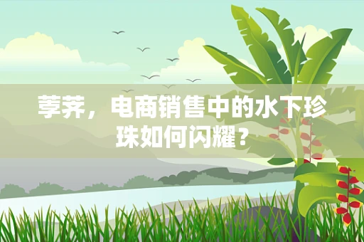 荸荠，电商销售中的水下珍珠如何闪耀？