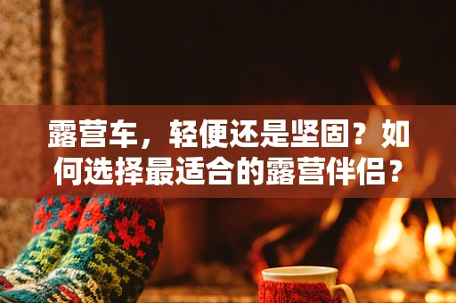 露营车，轻便还是坚固？如何选择最适合的露营伴侣？
