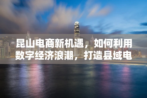 昆山电商新机遇，如何利用数字经济浪潮，打造县域电商新标杆？