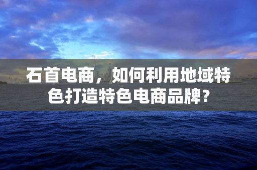 石首电商，如何利用地域特色打造特色电商品牌？