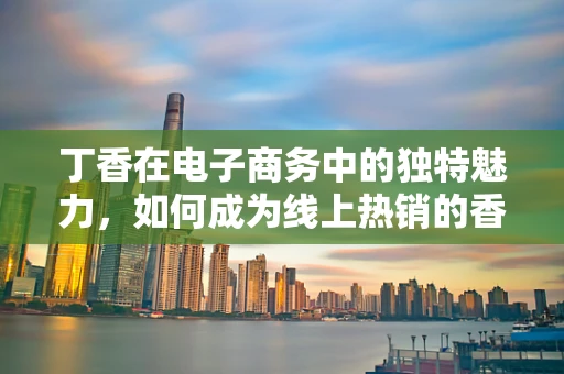 丁香在电子商务中的独特魅力，如何成为线上热销的香料？