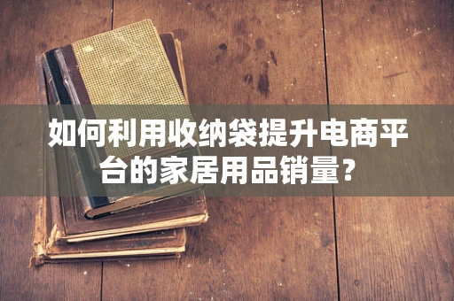 如何利用收纳袋提升电商平台的家居用品销量？